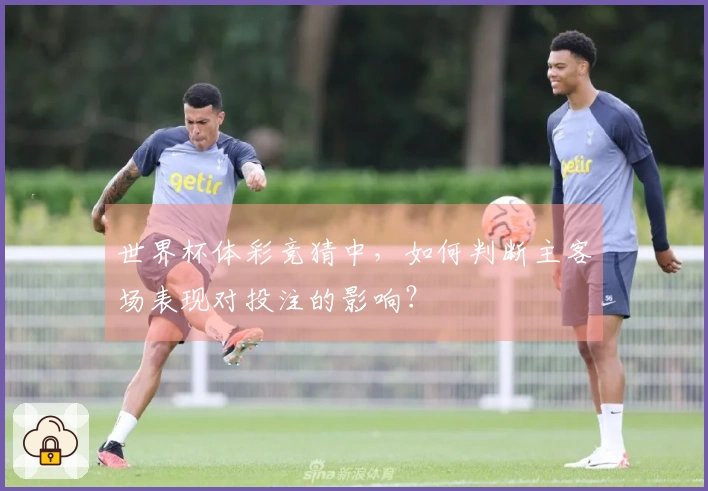 世界杯体彩竞猜中，如何判断主客场表现对投注的影响？